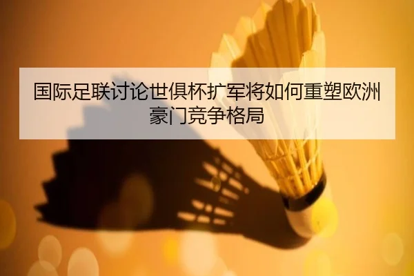 国际足联讨论世俱杯扩军将如何重塑欧洲豪门竞争格局