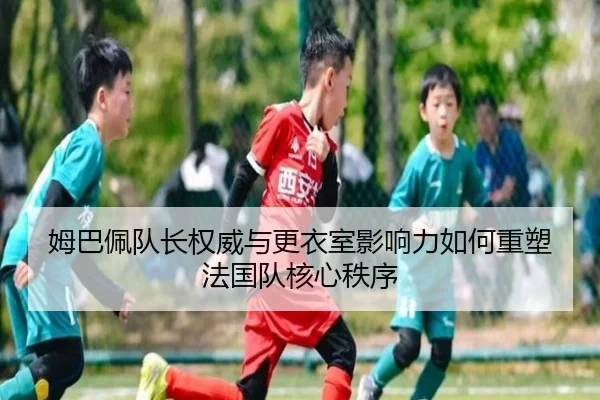 姆巴佩队长权威与更衣室影响力如何重塑法国队核心秩序