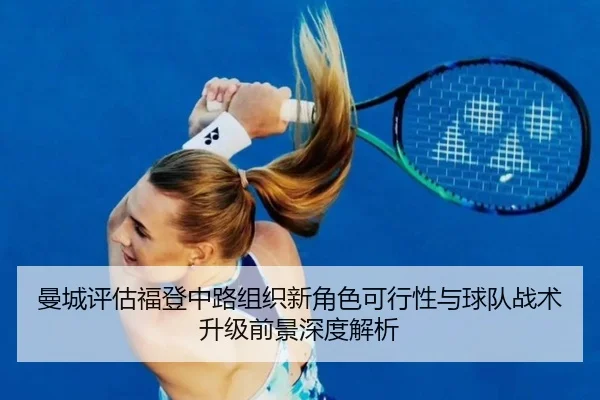 曼城评估福登中路组织新角色可行性与球队战术升级前景深度解析