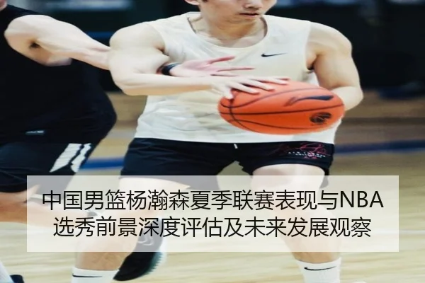 中国男篮杨瀚森夏季联赛表现与NBA选秀前景深度评估及未来发展观察