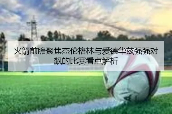 火箭前瞻聚焦杰伦格林与爱德华兹强强对飙的比赛看点解析